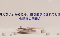 「見えない」からこそ、置き去りにされてしまう失語症の困難さ