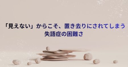 「見えない」からこそ、置き去りにされてしまう失語症の困難さ