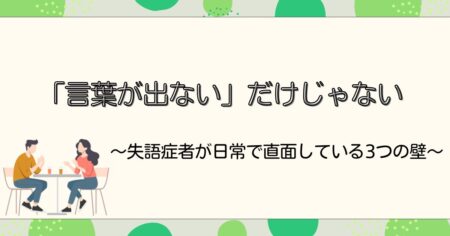 「言葉が出ない」だけじゃない〜失語症者が日常で直面している3つの壁〜