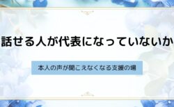 話せる人が代表になっていないか ― 本人の声が聞こえなくなる支援の場