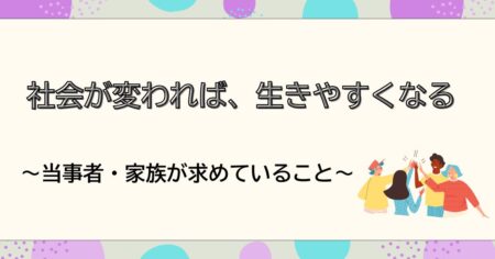 社会が変われば、生きやすくなる〜当事者・家族が求めていること〜