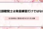 言語聴覚士は発音練習だけではない ― 社会参加と意思決定を支える支援