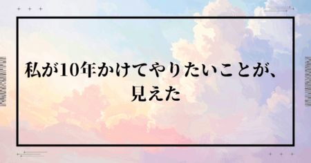 私が10年かけてやりたいことが、見えた