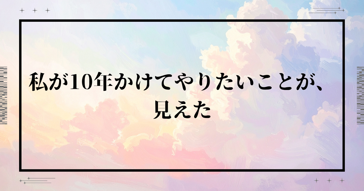 私が10年かけてやりたいことが、見えた