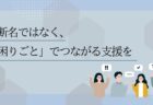 診断名ではなく、「困りごと」でつながる支援を