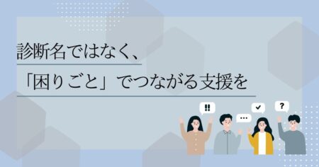 診断名ではなく、「困りごと」でつながる支援を