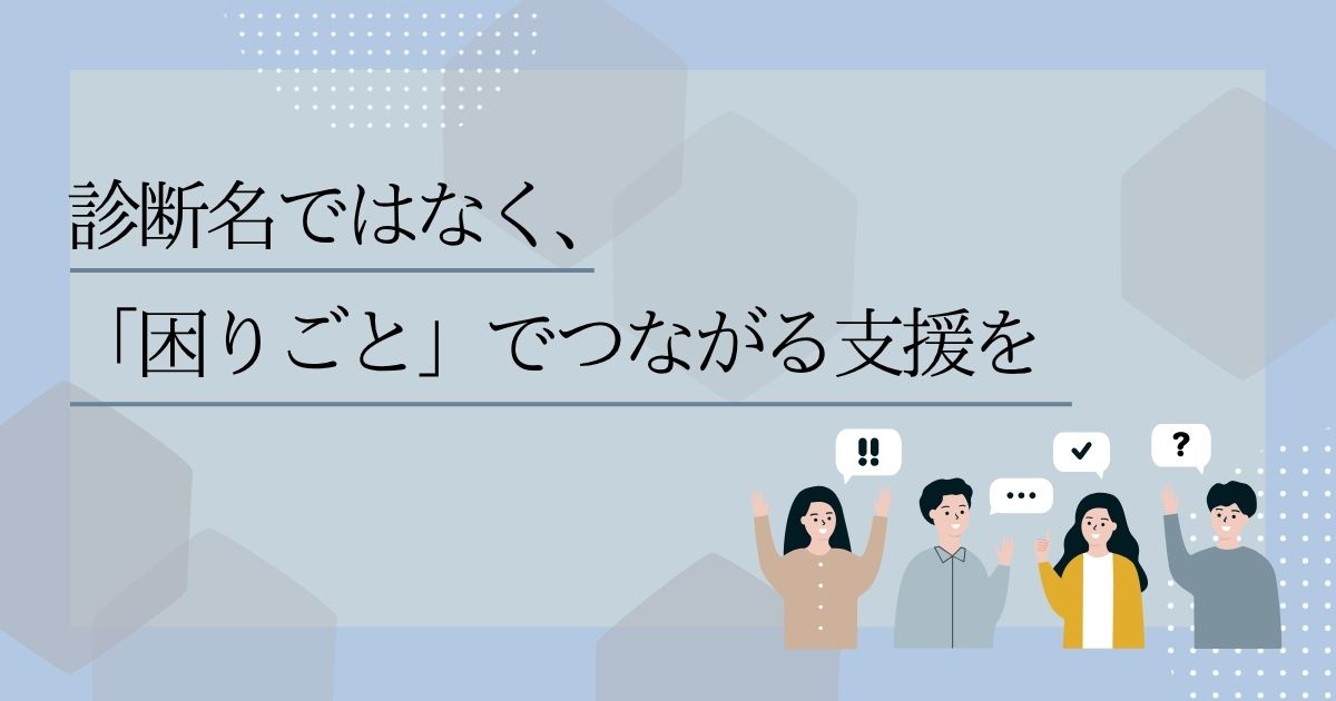 診断名ではなく、「困りごと」でつながる支援を