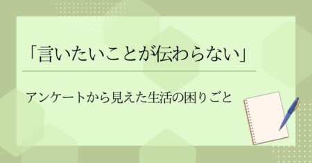 「言いたいことが伝わらない」―アンケートから見えた生活の困りごと
