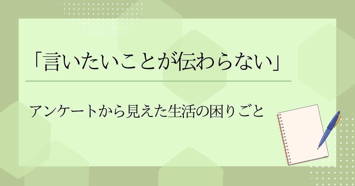 「言いたいことが伝わらない」―アンケートから見えた生活の困りごと